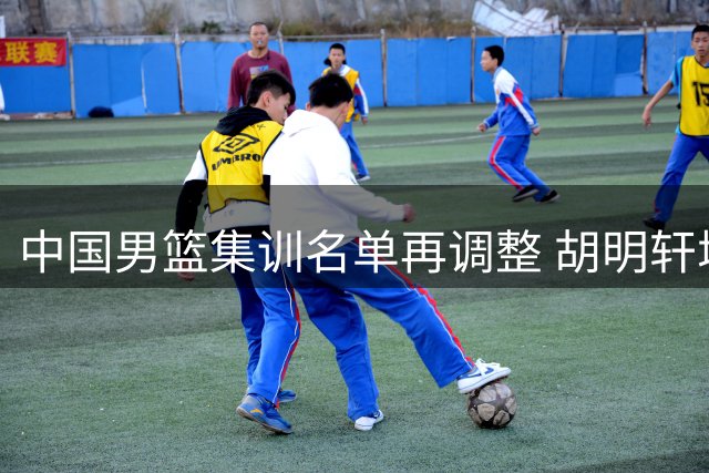 中国男篮集训名单再调整 胡明轩增补入队后卫线多达8人