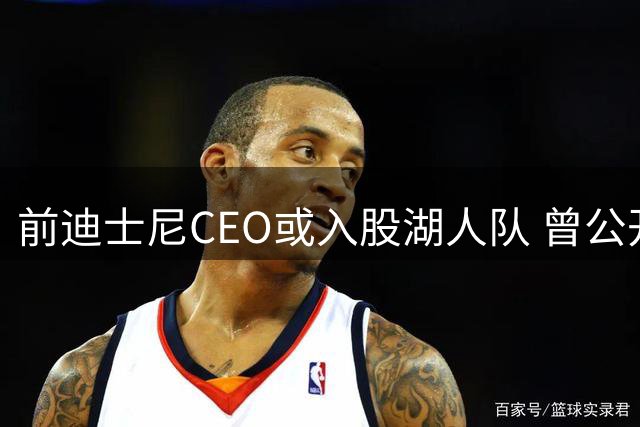前迪士尼CEO或入股湖人队 曾公开支持快船引热议