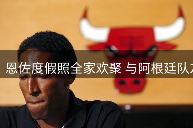 恩佐度假照全家欢聚 与阿根廷队友阿尔瓦雷斯共度休闲时光