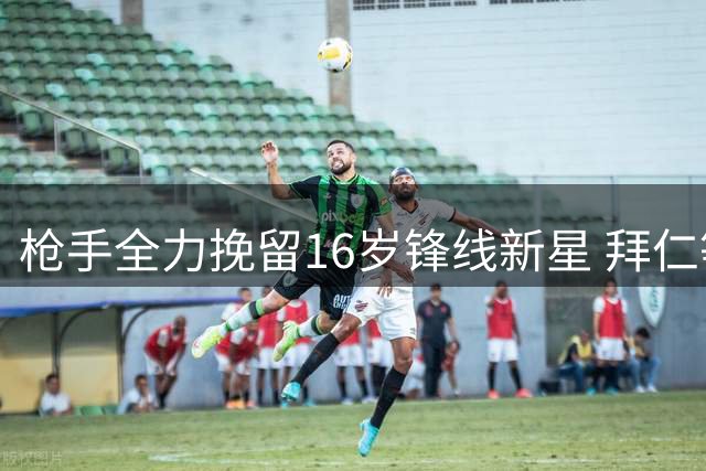 枪手全力挽留16岁锋线新星 拜仁等豪门虎视眈眈