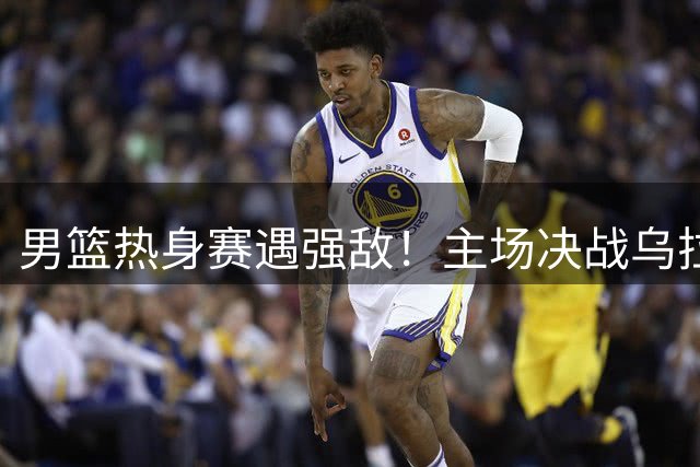 男篮热身赛遇强敌！主场决战乌拉圭新西兰 争议换人引爆球迷热议