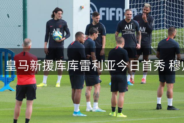 皇马新援库库雷利亚今日首秀 穆帅战术板迎来完美拼图