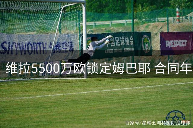 维拉5500万欧锁定姆巴耶 合同年限仍在商讨中