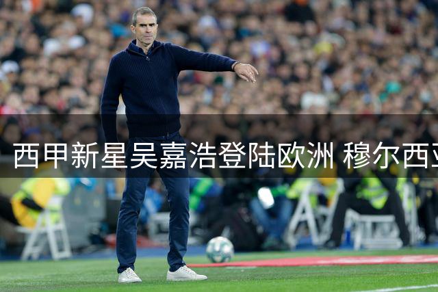 西甲新星吴嘉浩登陆欧洲 穆尔西亚打造中国篮球未来之星