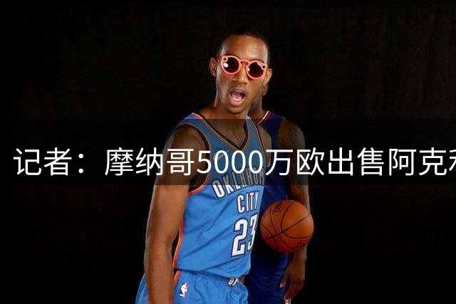 记者：摩纳哥5000万欧出售阿克利乌什糟糕透顶，他至少值7000万欧