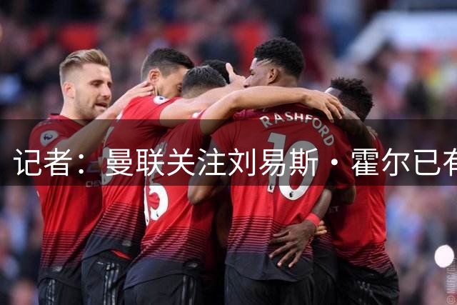 记者：曼联关注刘易斯·霍尔已有一段时间，但尚未接触纽卡