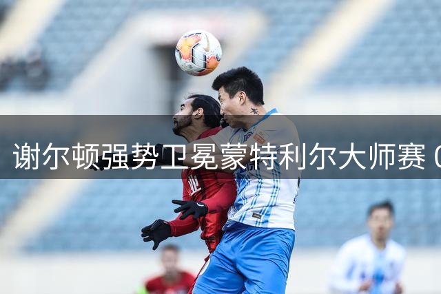 谢尔顿强势卫冕蒙特利尔大师赛 00后第三人竞争格局生变