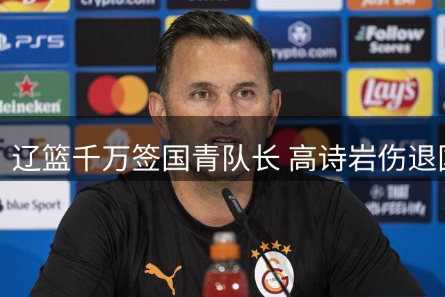 辽篮千万签国青队长 高诗岩伤退国家队 北京男篮引援锁定莫兰德