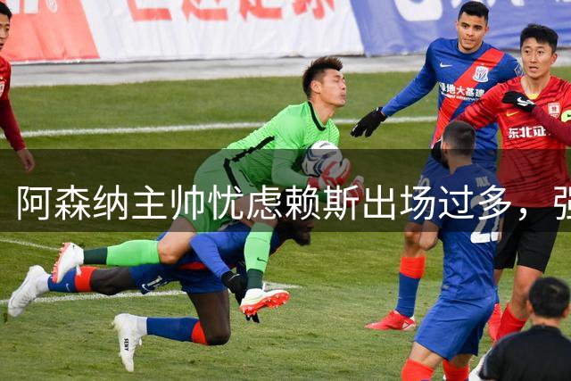 阿森纳主帅忧虑赖斯出场过多，强调质量重于数量