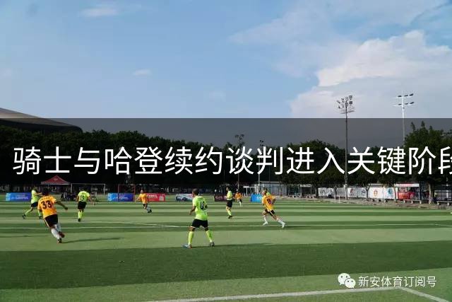 骑士与哈登续约谈判进入关键阶段 双方展现诚意与耐心