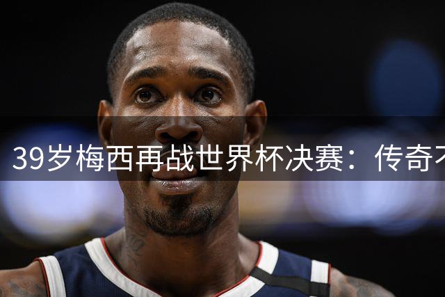 39岁梅西再战世界杯决赛：传奇不老，团队至上